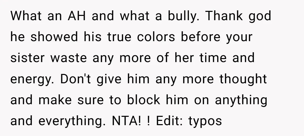 What an AH and what a bully. Thank god he showed his true colors before your sister waste any more of her time and energy. Don't give him any more...