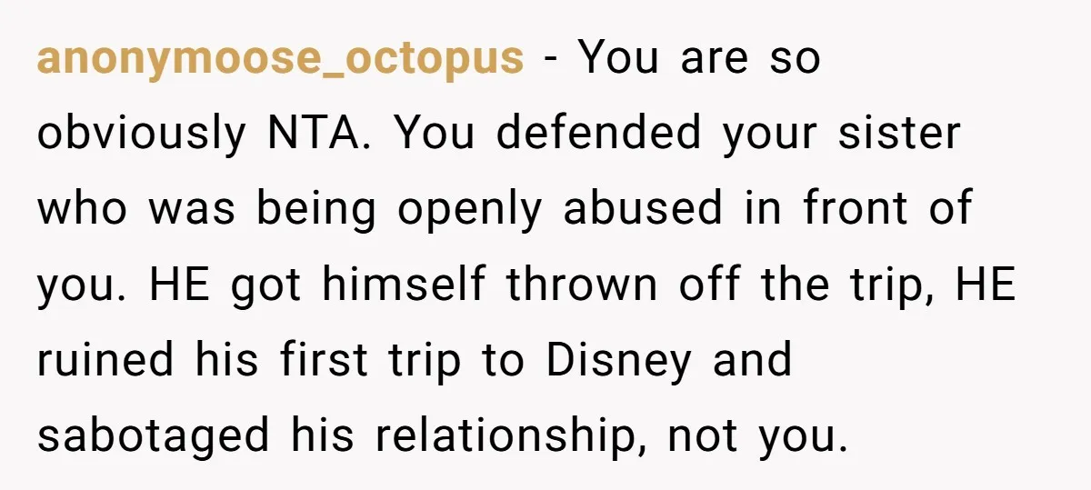 anonymoose_octopus − You are so obviously NTA. You defended your sister who was being openly abused in front of you. HE got himself thrown off the trip, HE ruined his...
