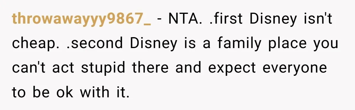 throwawayyy9867_ − NTA. .first Disney isn't cheap. .second Disney is a family place you can't act stupid there and expect everyone to be ok with it.