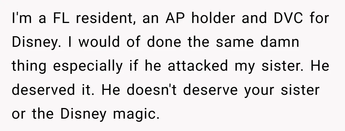 I'm a FL resident, an AP holder and DVC for Disney. I would of done the same damn thing especially if he attacked my sister. He deserved it. He doesn't...