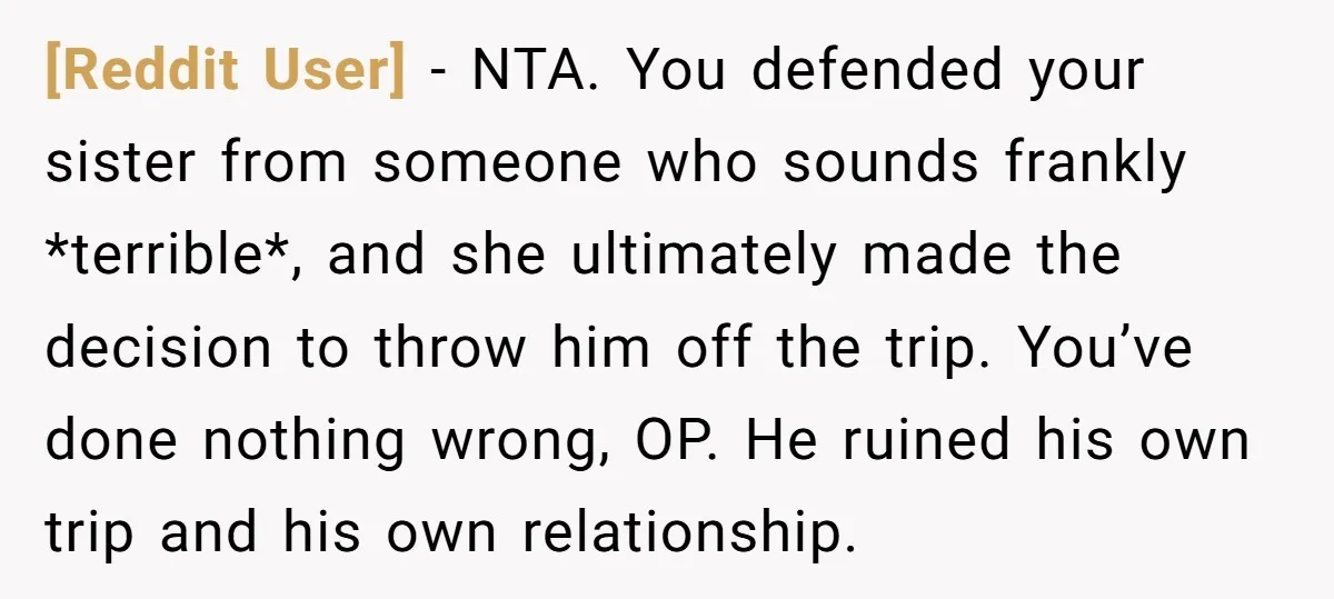 [Reddit User] − NTA. You defended your sister from someone who sounds frankly *terrible*, and she ultimately made the decision to throw him off the trip. You’ve done nothing wrong,...