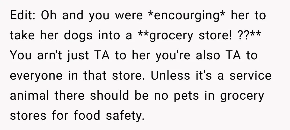 Edit: Oh and you were *encourging* her to take her dogs into a **grocery store! ??** You arn't just TA to her you're also TA to everyone in that store....