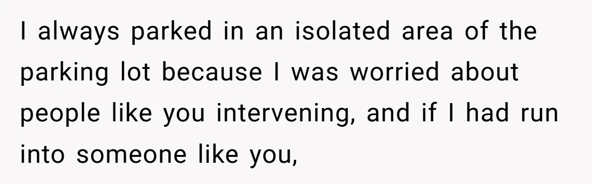 I always parked in an isolated area of the parking lot because I was worried about people like you intervening, and if I had run into someone like you,