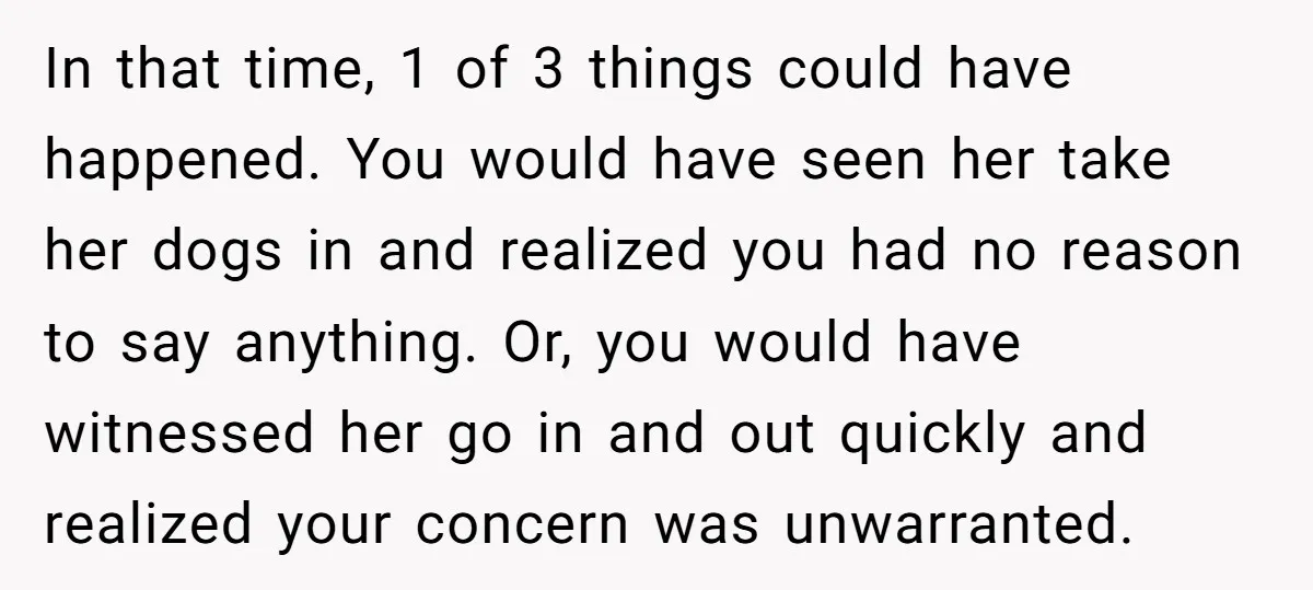 In that time, 1 of 3 things could have happened. You would have seen her take her dogs in and realized you had no reason to say anything. Or, you...