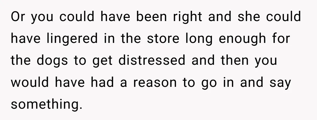 Or you could have been right and she could have lingered in the store long enough for the dogs to get distressed and then you would have had a reason...