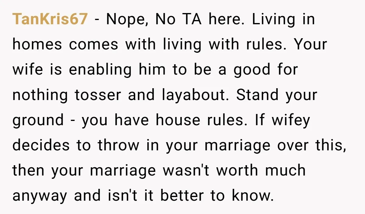 TanKris67 − Nope, No TA here. Living in homes comes with living with rules. Your wife is enabling him to be a good for nothing tosser and layabout. Stand your...