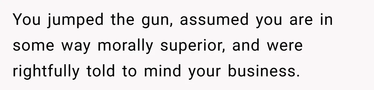 You jumped the gun, assumed you are in some way morally superior, and were rightfully told to mind your business.