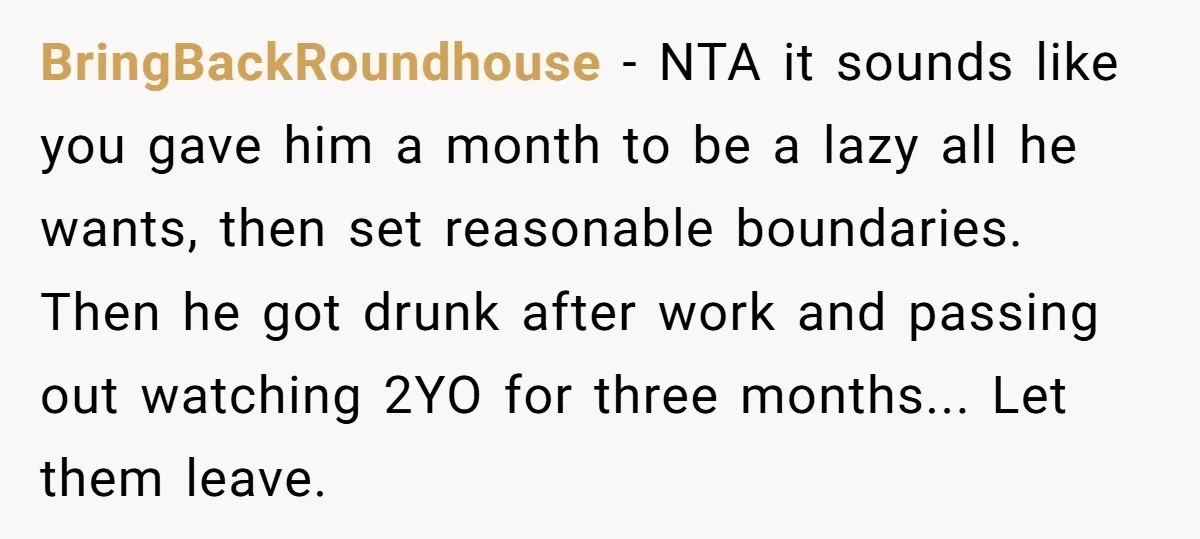 BringBackRoundhouse − NTA it sounds like you gave him a month to be a lazy all he wants, then set reasonable boundaries. Then he got drunk after work and passing...