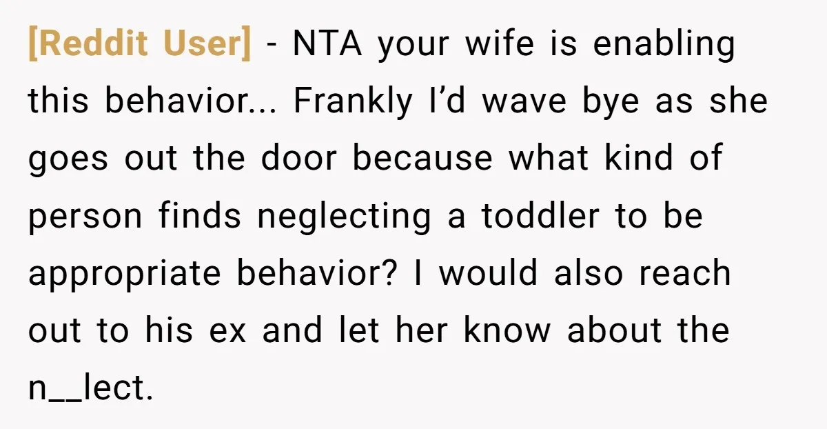 [Reddit User] − NTA your wife is enabling this behavior... Frankly I’d wave bye as she goes out the door because what kind of person finds neglecting a toddler to...