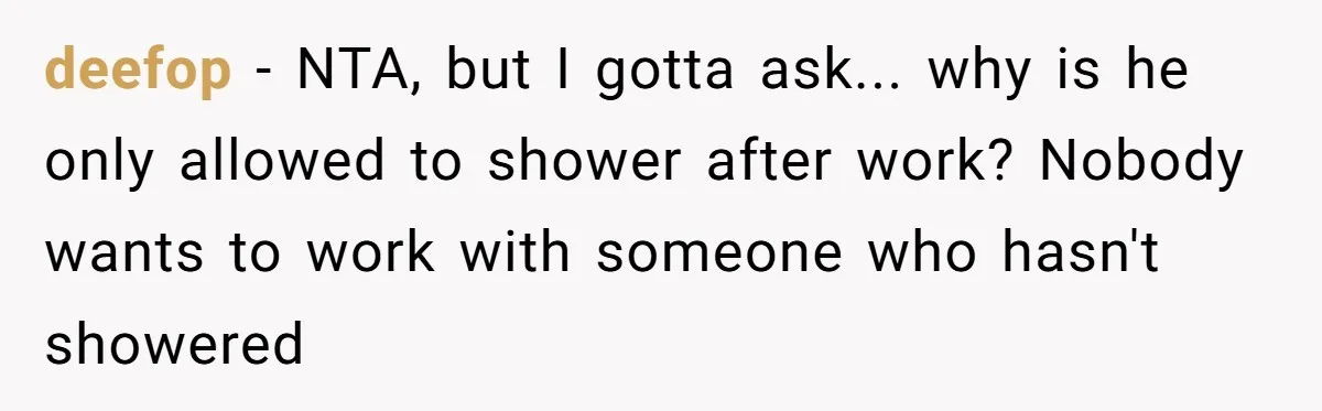 deefop − NTA, but I gotta ask... why is he only allowed to shower after work? Nobody wants to work with someone who hasn't showered