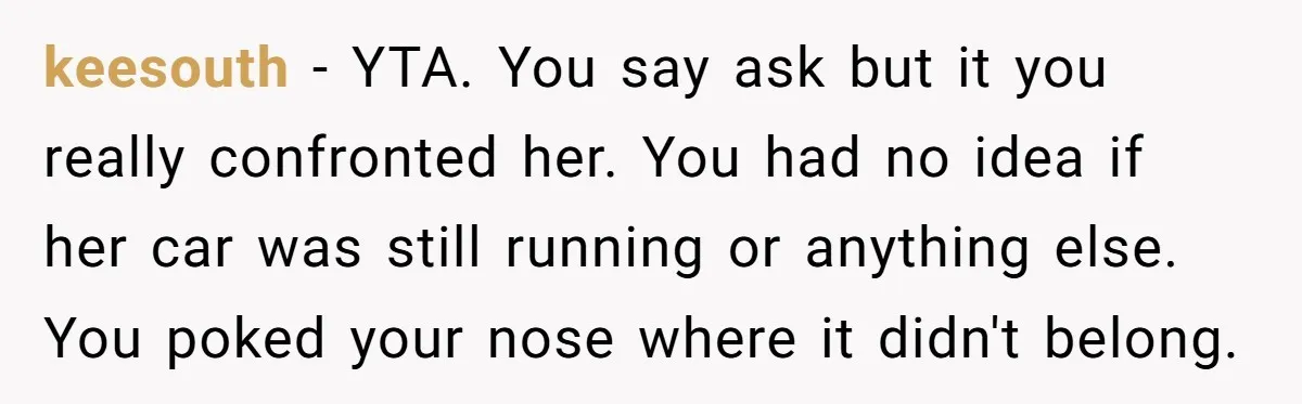 keesouth − YTA. You say ask but it you really confronted her. You had no idea if her car was still running or anything else. You poked your nose where...