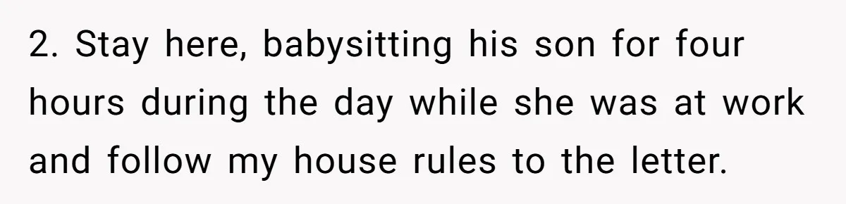 2. Stay here, babysitting his son for four hours during the day while she was at work and follow my house rules to the letter.