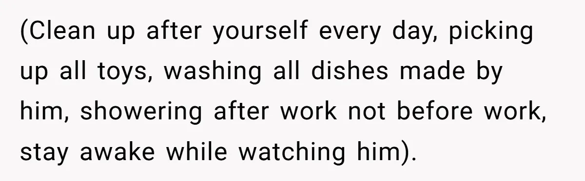 (Clean up after yourself every day, picking up all toys, washing all dishes made by him, showering after work not before work, stay awake while watching him).