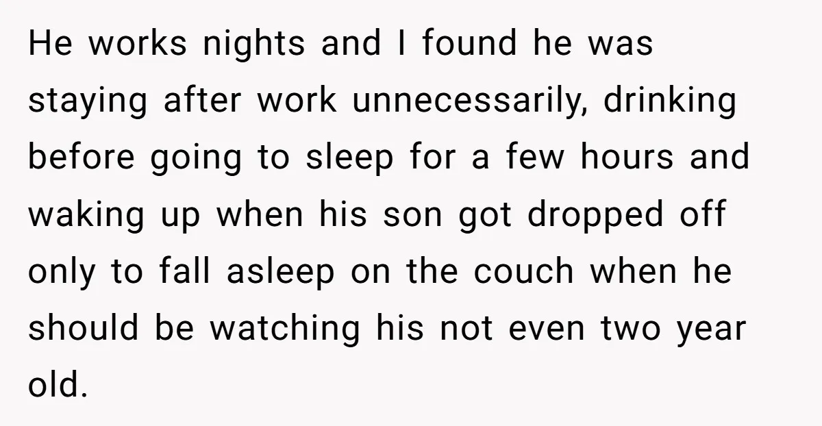 He works nights and I found he was staying after work unnecessarily, drinking before going to sleep for a few hours and waking up when his son got dropped off...