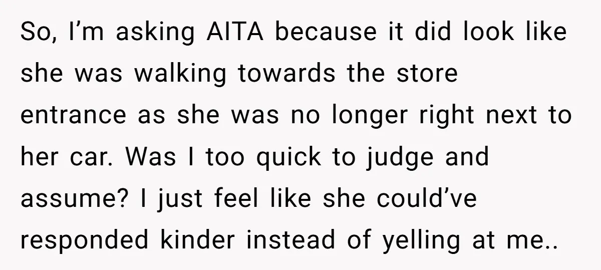So, I’m asking AITA because it did look like she was walking towards the store entrance as she was no longer right next to her car. Was I too quick...