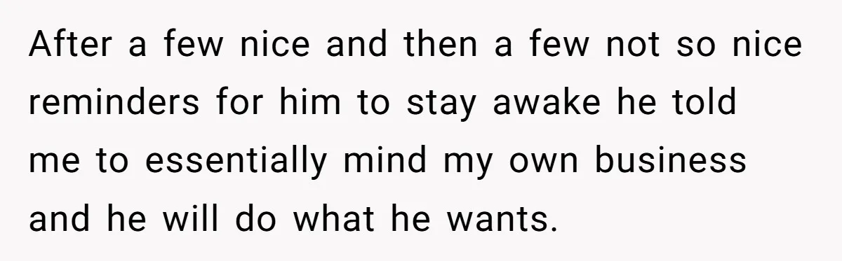 After a few nice and then a few not so nice reminders for him to stay awake he told me to essentially mind my own business and he will do...