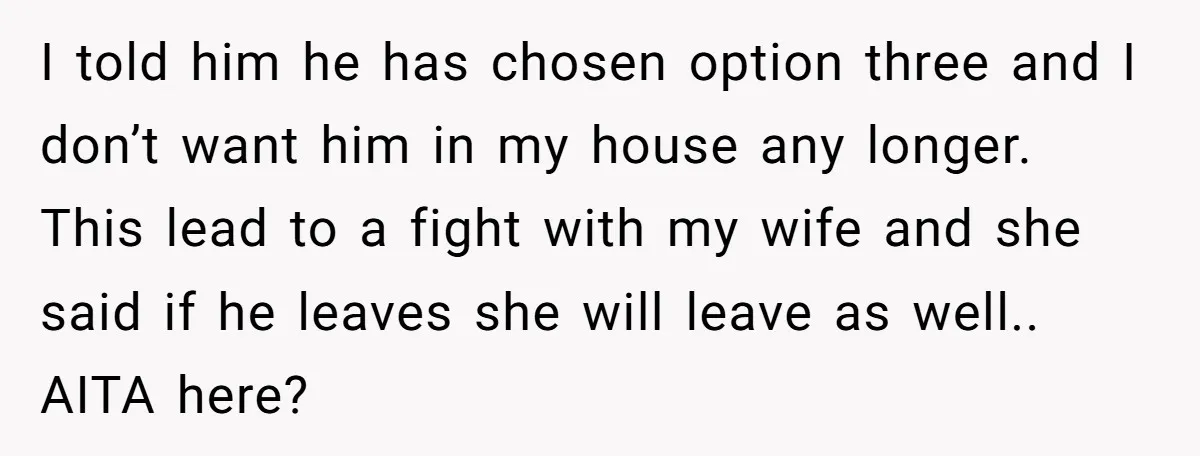 I told him he has chosen option three and I don’t want him in my house any longer. This lead to a fight with my wife and she said if...