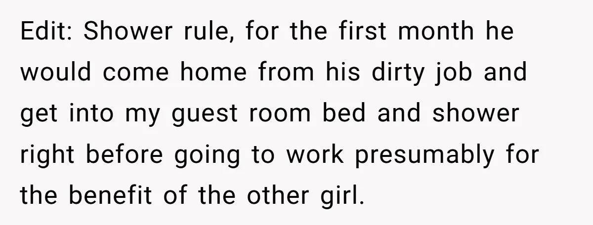 Edit: Shower rule, for the first month he would come home from his dirty job and get into my guest room bed and shower right before going to work presumably...