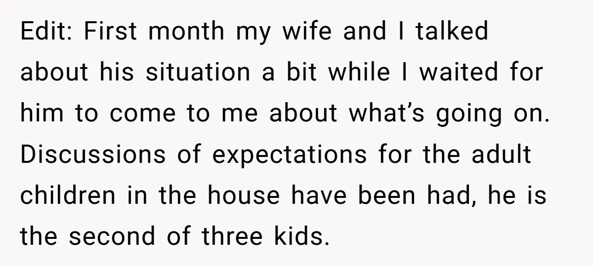 Edit: First month my wife and I talked about his situation a bit while I waited for him to come to me about what’s going on. Discussions of expectations for...