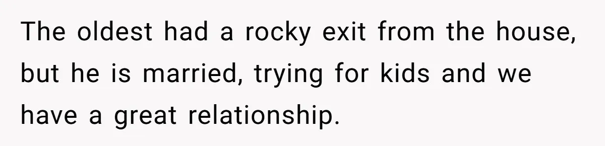 The oldest had a rocky exit from the house, but he is married, trying for kids and we have a great relationship.