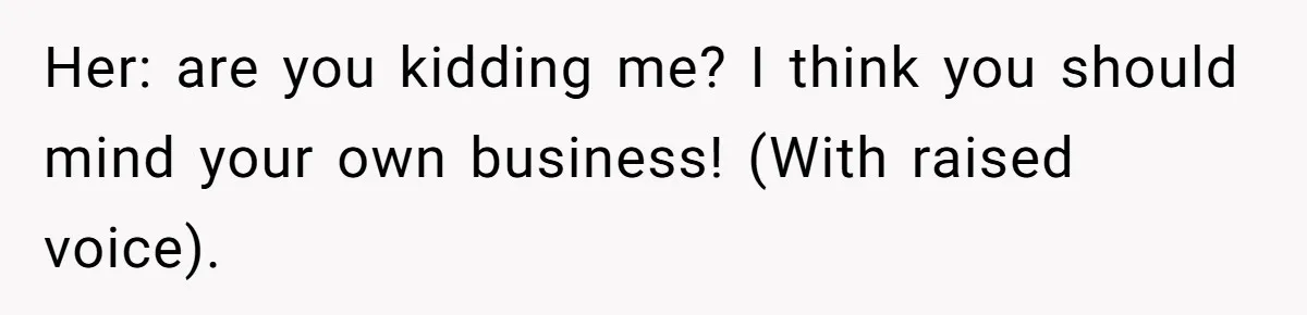 Her: are you kidding me? I think you should mind your own business! (With raised voice).