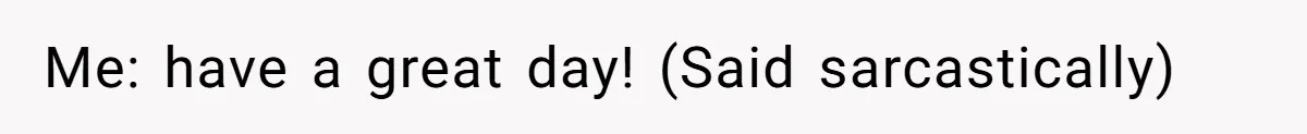 Me: have a great day! (Said sarcastically)