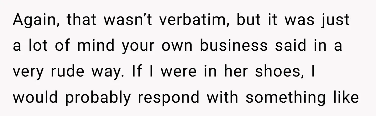 Again, that wasn’t verbatim, but it was just a lot of mind your own business said in a very rude way. If I were in her shoes, I would probably...