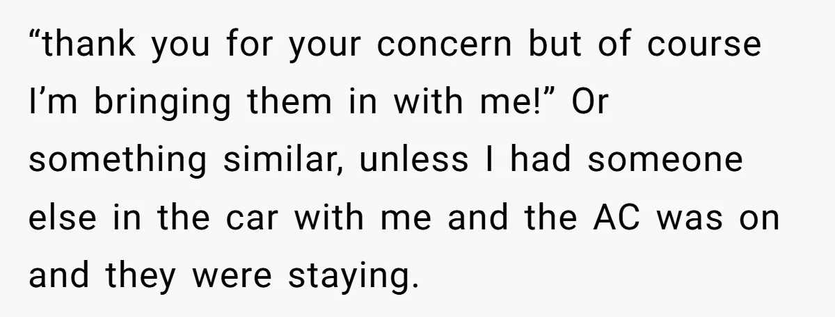 “thank you for your concern but of course I’m bringing them in with me!” Or something similar, unless I had someone else in the car with me and the AC...