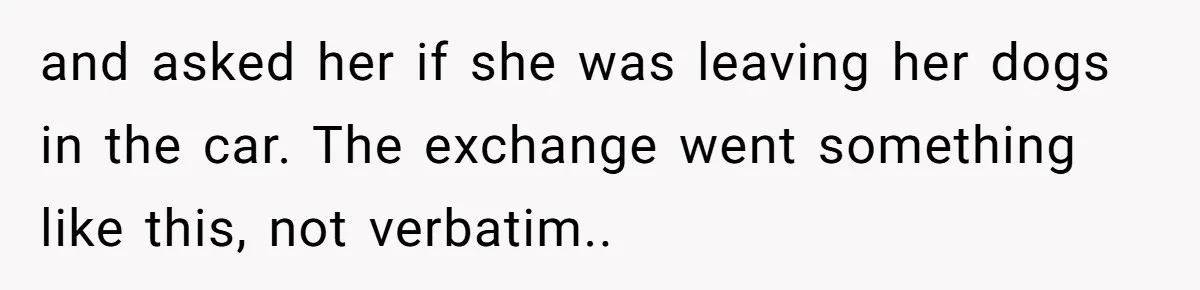 and asked her if she was leaving her dogs in the car. The exchange went something like this, not verbatim..