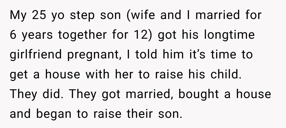 My 25 yo step son (wife and I married for 6 years together for 12) got his longtime girlfriend pregnant, I told him it’s time to get a house with...