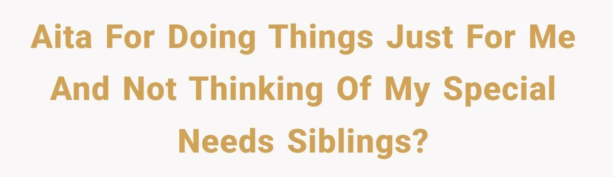 AITA for doing things just for me and not thinking of my special needs siblings?