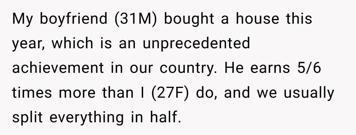 My boyfriend (31M) bought a house this year, which is an unprecedented achievement in our country. He earns 5/6 times more than I (27F) do, and we usually split everything...