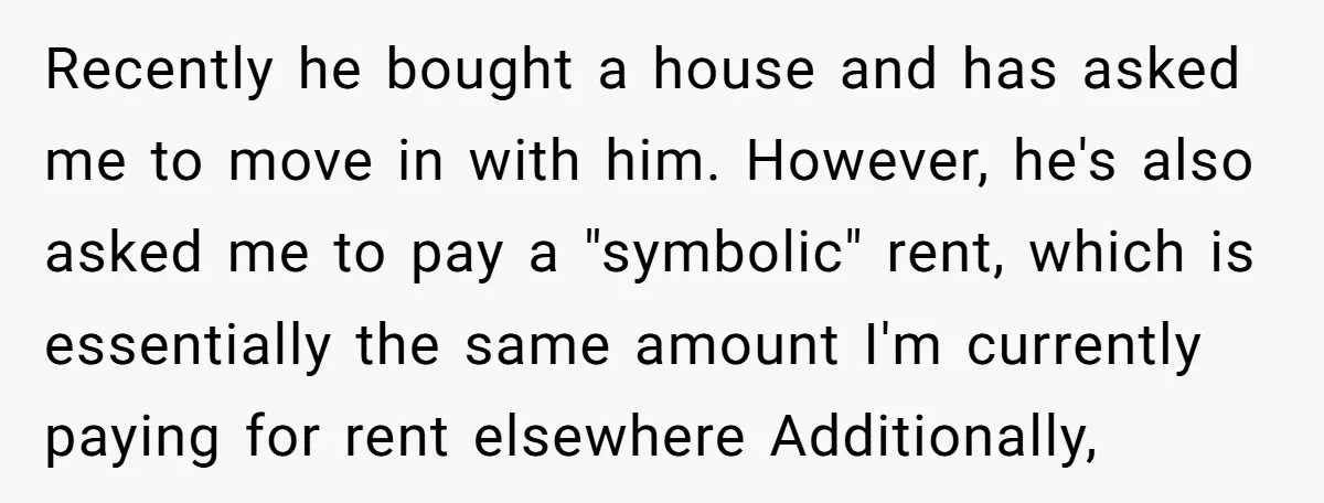 Recently he bought a house and has asked me to move in with him. However, he's also asked me to pay a "symbolic" rent, which is essentially the same amount...