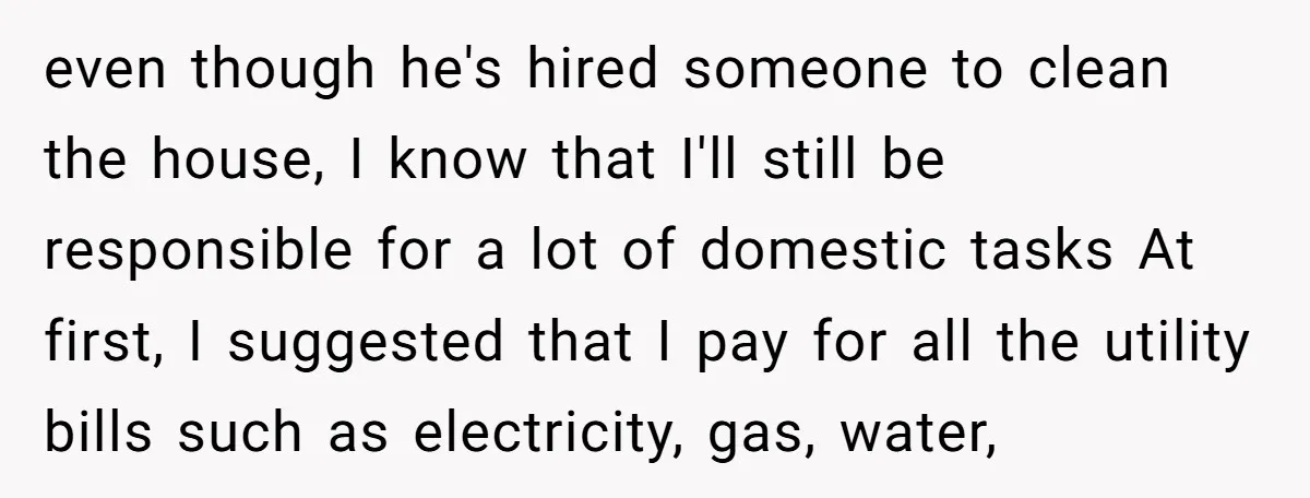 even though he's hired someone to clean the house, I know that I'll still be responsible for a lot of domestic tasks At first, I suggested that I pay for...