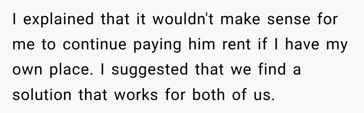 I explained that it wouldn't make sense for me to continue paying him rent if I have my own place. I suggested that we find a solution that works for...