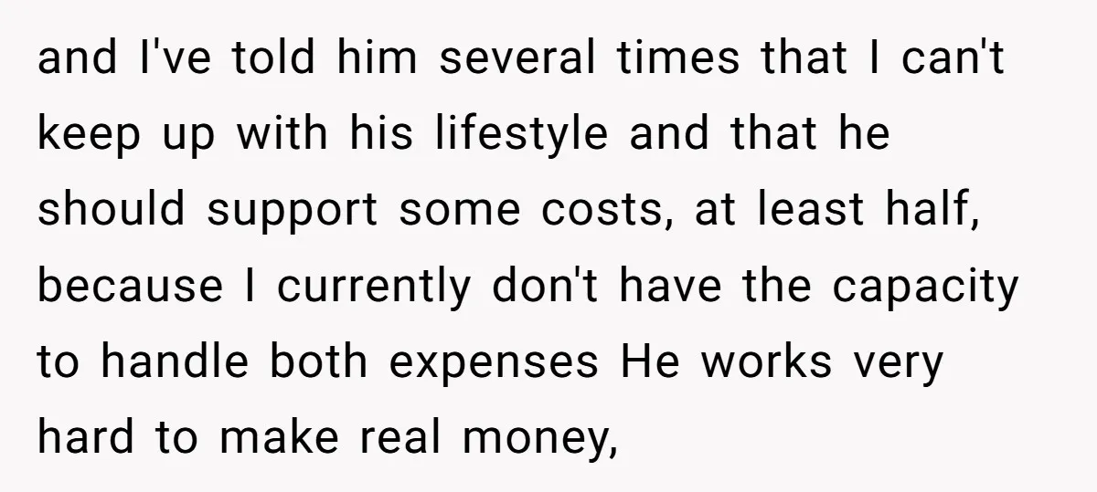 and I've told him several times that I can't keep up with his lifestyle and that he should support some costs, at least half, because I currently don't have the...