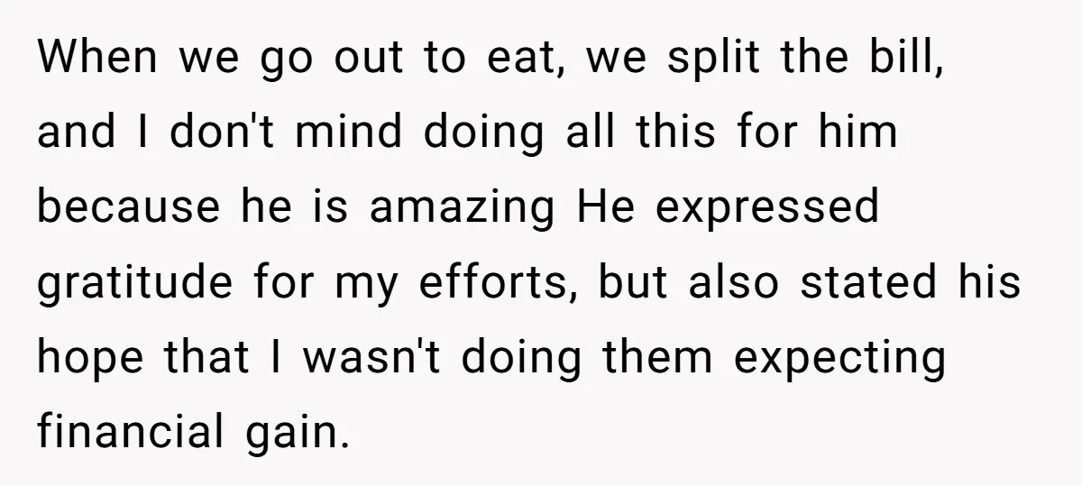 When we go out to eat, we split the bill, and I don't mind doing all this for him because he is amazing He expressed gratitude for my efforts, but...