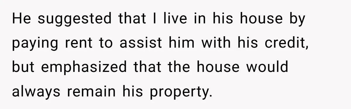 He suggested that I live in his house by paying rent to assist him with his credit, but emphasized that the house would always remain his property.