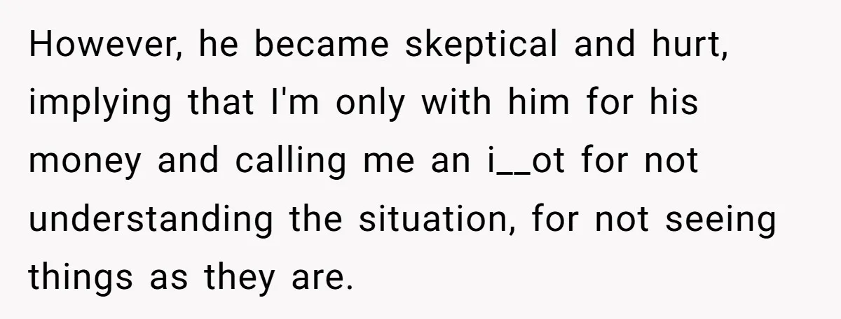 However, he became skeptical and hurt, implying that I'm only with him for his money and calling me an i__ot for not understanding the situation, for not seeing things as...