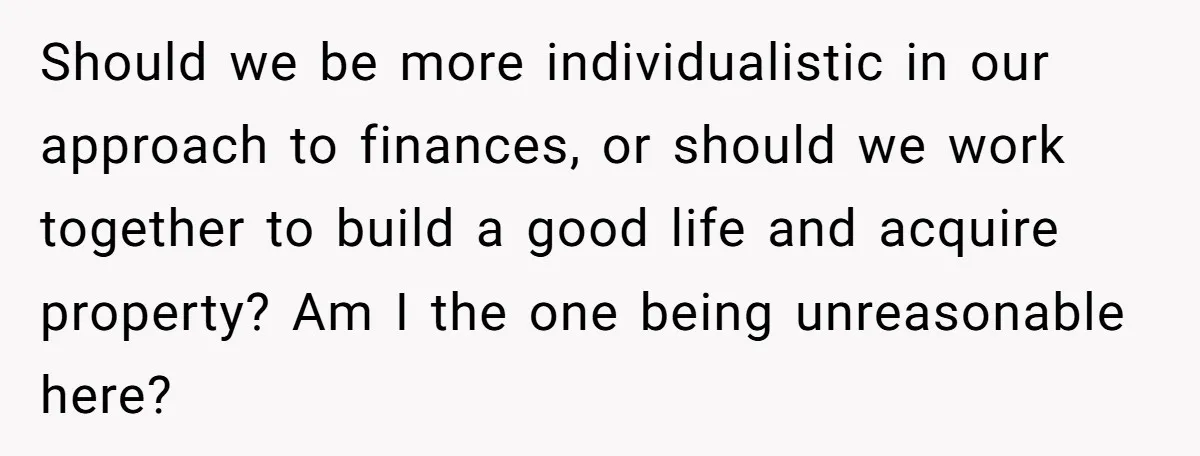 Should we be more individualistic in our approach to finances, or should we work together to build a good life and acquire property? Am I the one being unreasonable here?