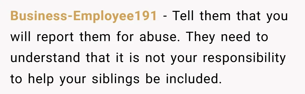 Business-Employee191 − Tell them that you will report them for abuse. They need to understand that it is not your responsibility to help your siblings be included.