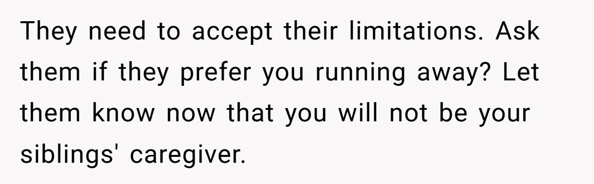 They need to accept their limitations. Ask them if they prefer you running away? Let them know now that you will not be your siblings' caregiver.