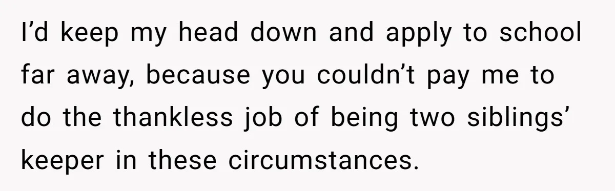I’d keep my head down and apply to school far away, because you couldn’t pay me to do the thankless job of being two siblings’ keeper in these circumstances.