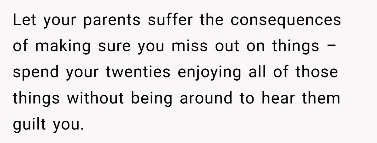 Let your parents suffer the consequences of making sure you miss out on things – spend your twenties enjoying all of those things without being around to hear them guilt...