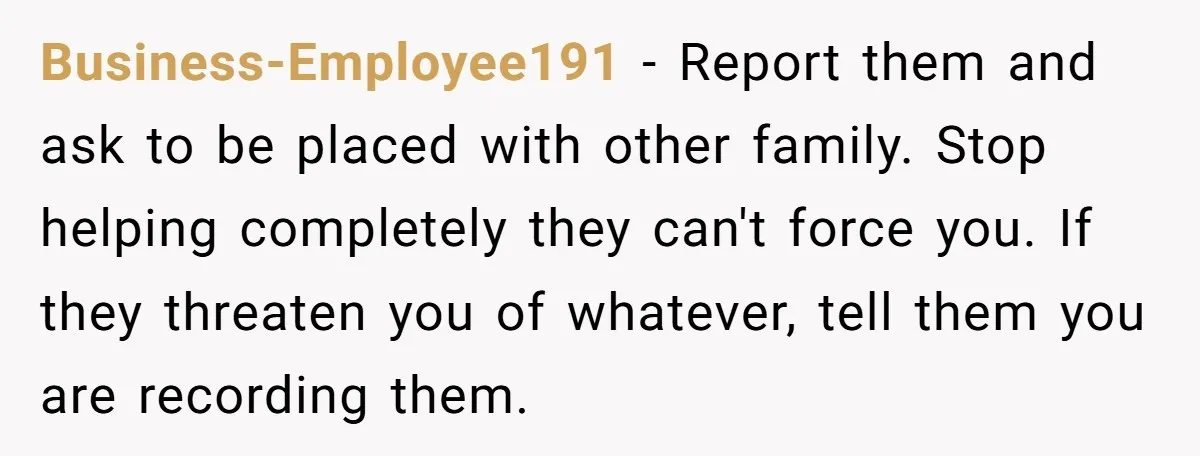 Business-Employee191 − Report them and ask to be placed with other family. Stop helping completely they can't force you. If they threaten you of whatever, tell them you are recording...