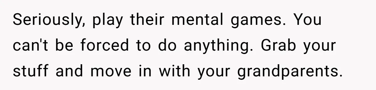 Seriously, play their mental games. You can't be forced to do anything. Grab your stuff and move in with your grandparents.