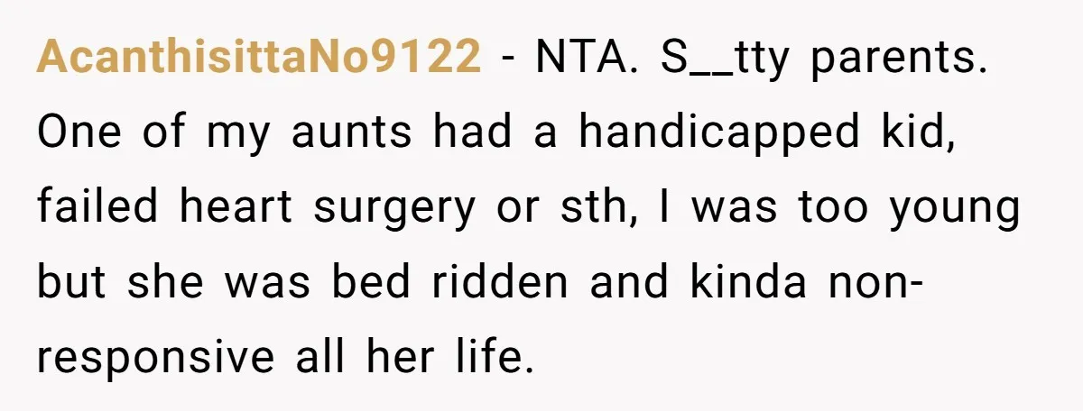 AcanthisittaNo9122 − NTA. S__tty parents. One of my aunts had a handicapped kid, failed heart surgery or sth, I was too young but she was bed ridden and kinda non-responsive...