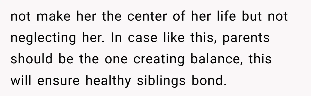 not make her the center of her life but not neglecting her. In case like this, parents should be the one creating balance, this will ensure healthy siblings bond.
