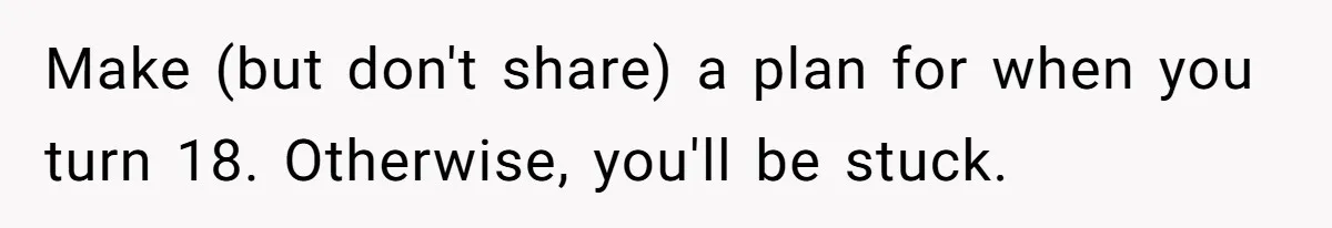Make (but don't share) a plan for when you turn 18. Otherwise, you'll be stuck.