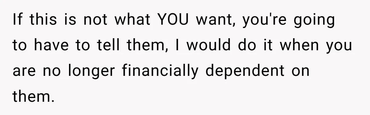 If this is not what YOU want, you're going to have to tell them, I would do it when you are no longer financially dependent on them.